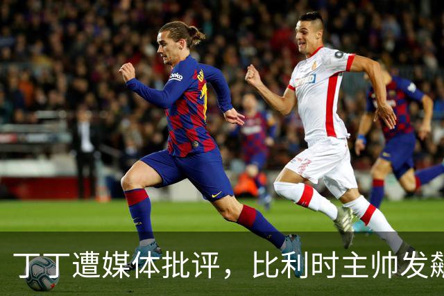 丁丁遭媒体批评，比利时主帅发飙：你们是真不知道他是什么级别