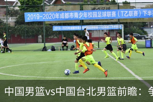 中国男篮vs中国台北男篮前瞻：争胜需做好5点 生死战退无可退