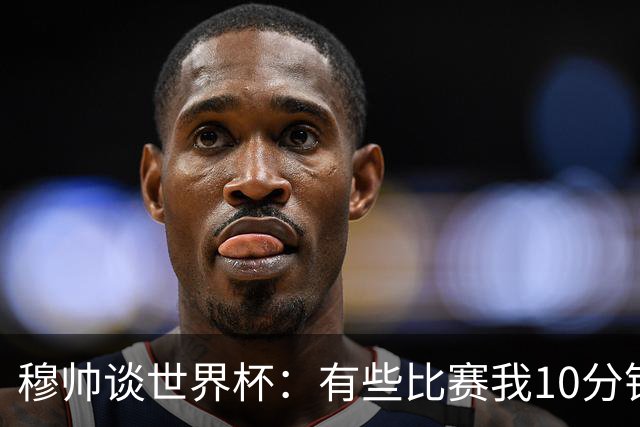 穆帅谈世界杯：有些比赛我10分钟就关电视了 世界杯应是最顶级的