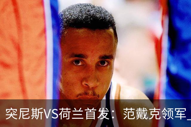 突尼斯VS荷兰首发：范戴克领军 加克波马伦配布罗比